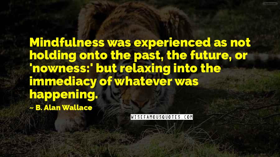 B. Alan Wallace quotes: Mindfulness was experienced as not holding onto the past, the future, or 'nowness:' but relaxing into the immediacy of whatever was happening.