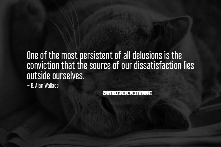 B. Alan Wallace quotes: One of the most persistent of all delusions is the conviction that the source of our dissatisfaction lies outside ourselves.