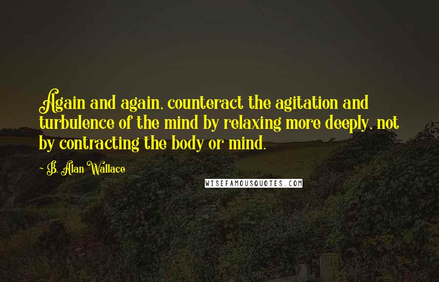 B. Alan Wallace quotes: Again and again, counteract the agitation and turbulence of the mind by relaxing more deeply, not by contracting the body or mind.