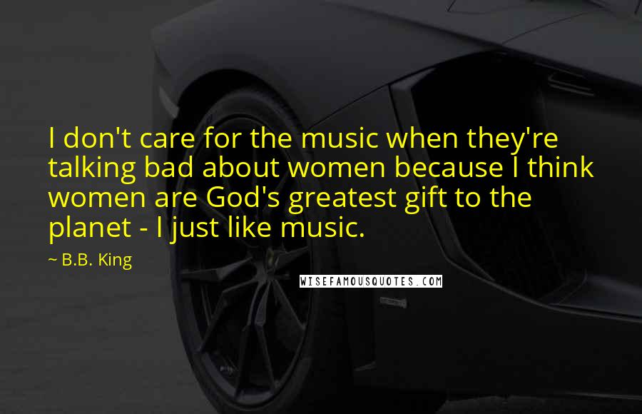 B.B. King quotes: I don't care for the music when they're talking bad about women because I think women are God's greatest gift to the planet - I just like music.