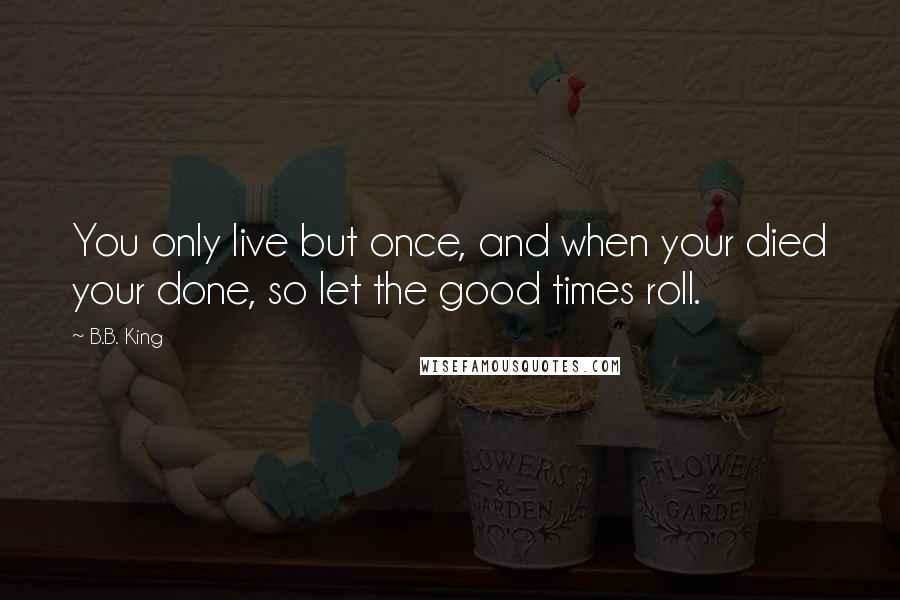 B.B. King quotes: You only live but once, and when your died your done, so let the good times roll.