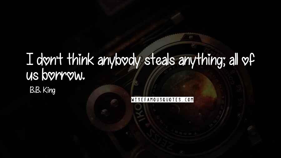 B.B. King quotes: I don't think anybody steals anything; all of us borrow.