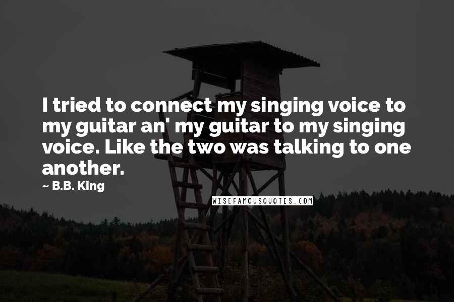 B.B. King quotes: I tried to connect my singing voice to my guitar an' my guitar to my singing voice. Like the two was talking to one another.