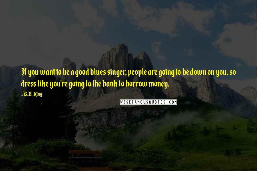 B.B. King quotes: If you want to be a good blues singer, people are going to be down on you, so dress like you're going to the bank to borrow money. B.B. King quotes: If you want to be a good blues singer, people are going to be down on you, so dress like you're going to the bank to borrow money.