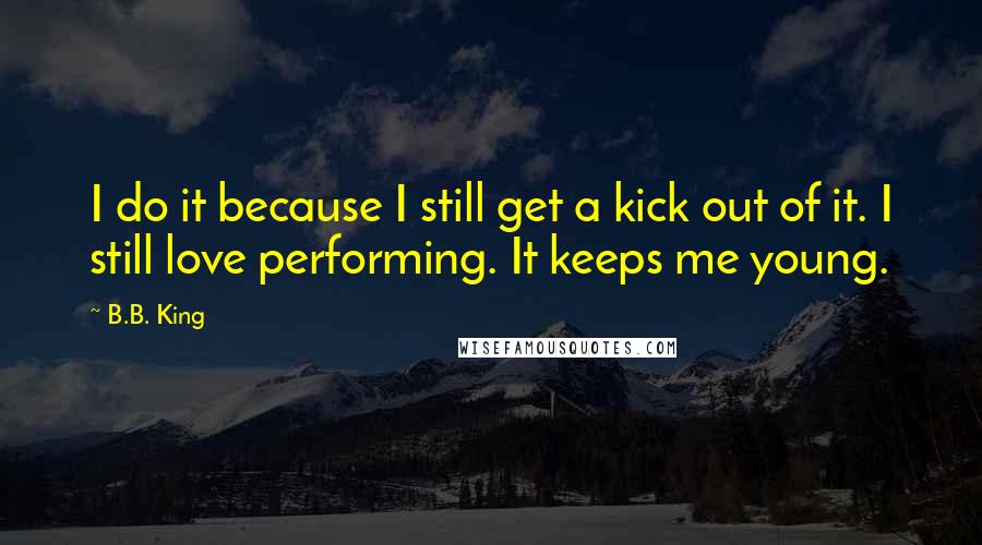 B.B. King quotes: I do it because I still get a kick out of it. I still love performing. It keeps me young.