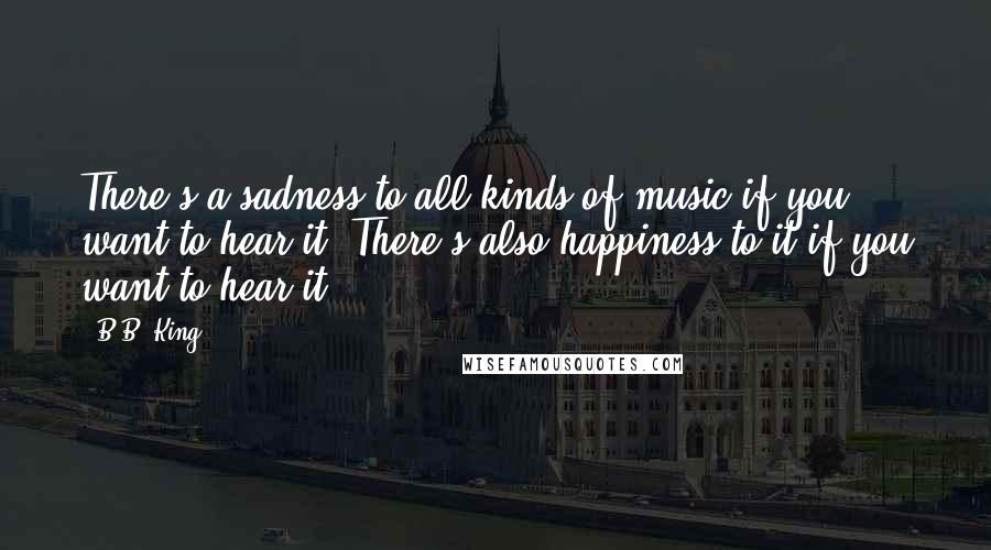 B.B. King quotes: There's a sadness to all kinds of music if you want to hear it. There's also happiness to it if you want to hear it. B.B. King quotes: There's a sadness to all kinds of music if you want to hear it. There's also happiness to it if you want to hear it.
