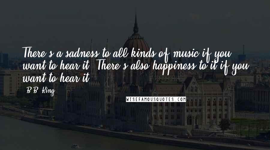 B.B. King quotes: There's a sadness to all kinds of music if you want to hear it. There's also happiness to it if you want to hear it.