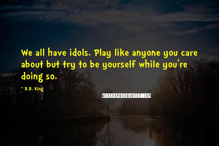 B.B. King quotes: We all have idols. Play like anyone you care about but try to be yourself while you're doing so.