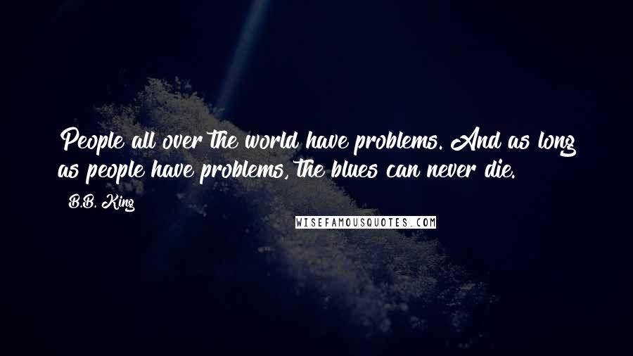 B.B. King quotes: People all over the world have problems. And as long as people have problems, the blues can never die.
