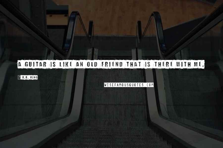 B.B. King quotes: A guitar is like an old friend that is there with me.