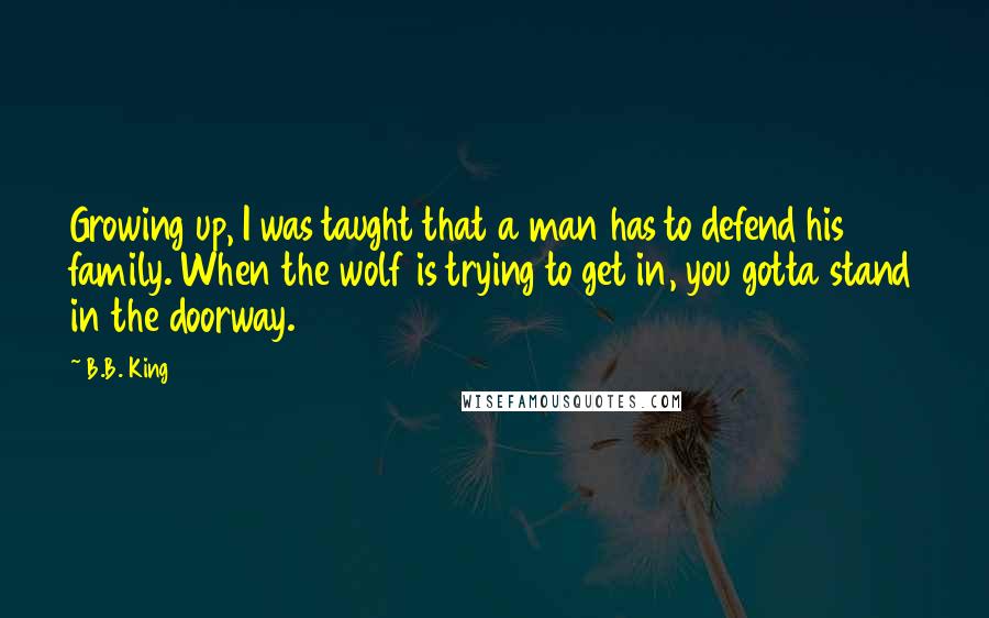 B.B. King quotes: Growing up, I was taught that a man has to defend his family. When the wolf is trying to get in, you gotta stand in the doorway.
