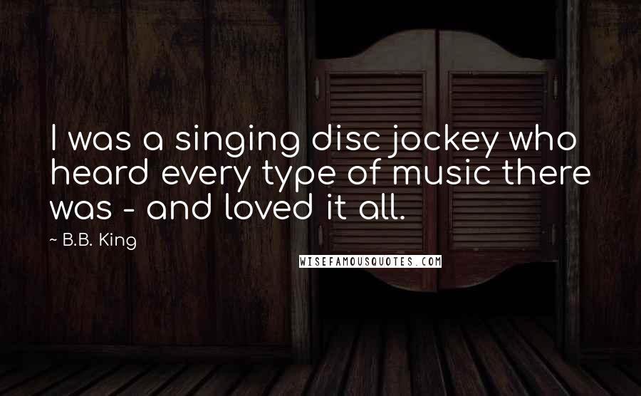 B.B. King quotes: I was a singing disc jockey who heard every type of music there was - and loved it all.