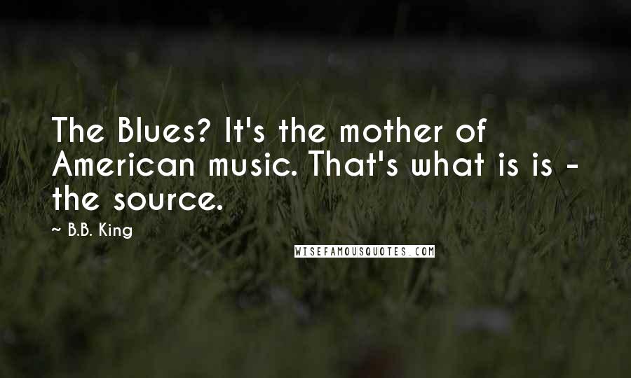 B.B. King quotes: The Blues? It's the mother of American music. That's what is is - the source.