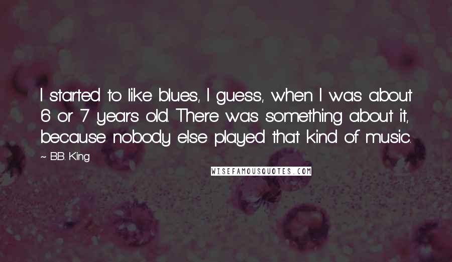 B.B. King quotes: I started to like blues, I guess, when I was about 6 or 7 years old. There was something about it, because nobody else played that kind of music.