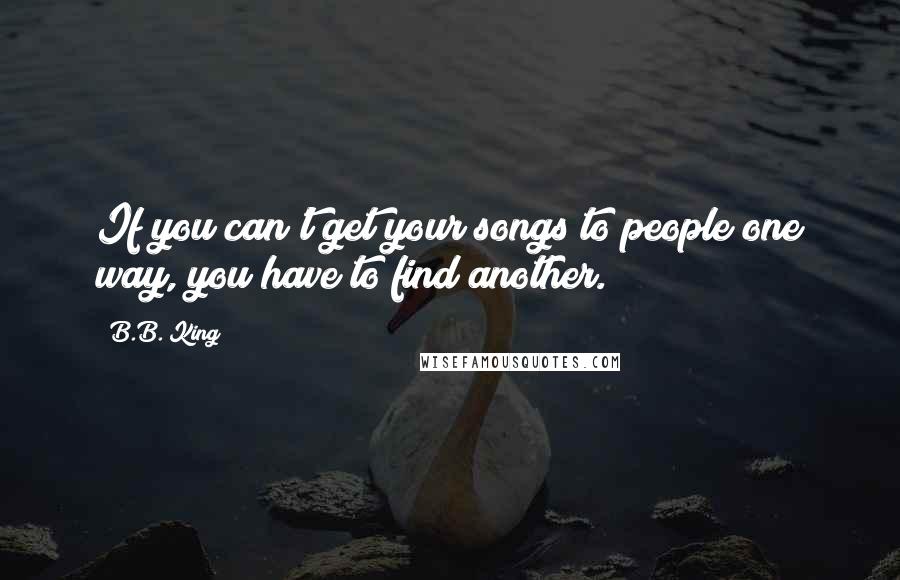 B.B. King quotes: If you can't get your songs to people one way, you have to find another.