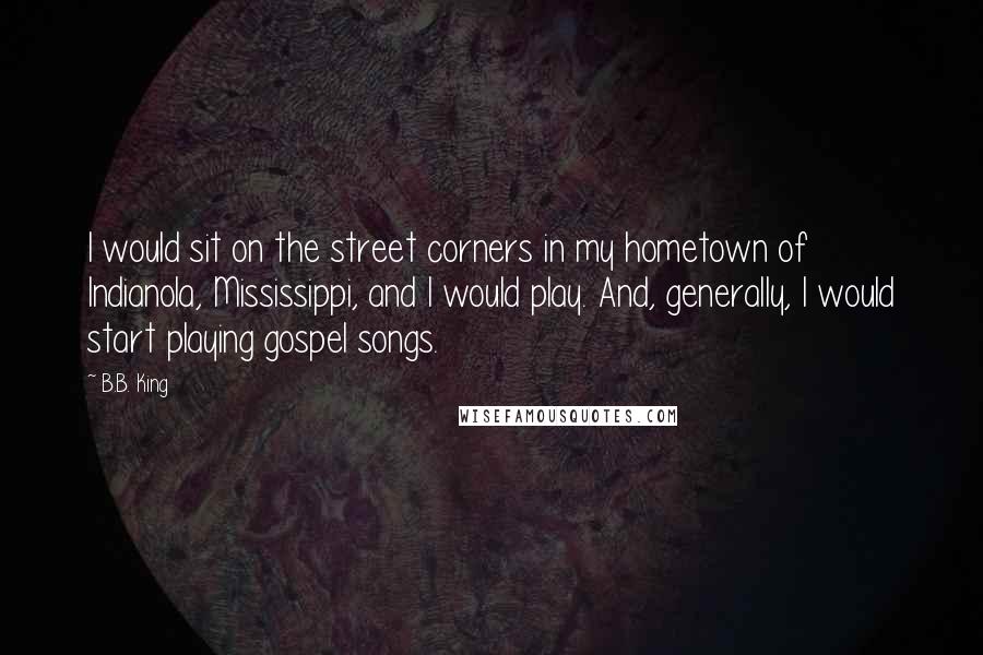 B.B. King quotes: I would sit on the street corners in my hometown of Indianola, Mississippi, and I would play. And, generally, I would start playing gospel songs.