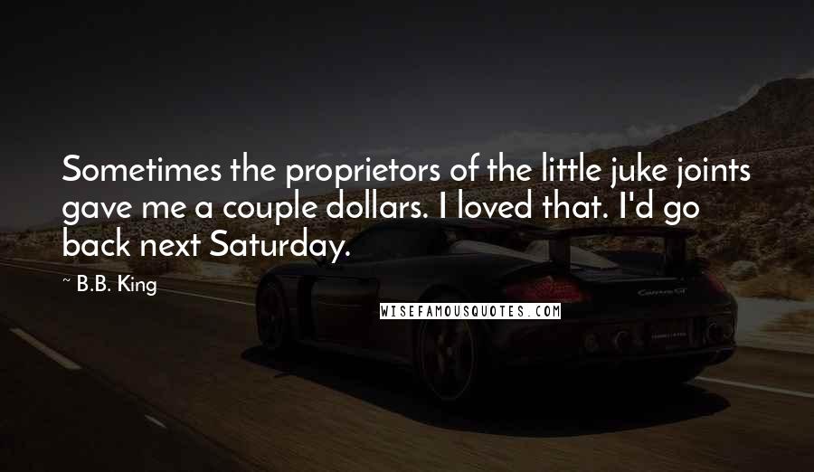 B.B. King quotes: Sometimes the proprietors of the little juke joints gave me a couple dollars. I loved that. I'd go back next Saturday.