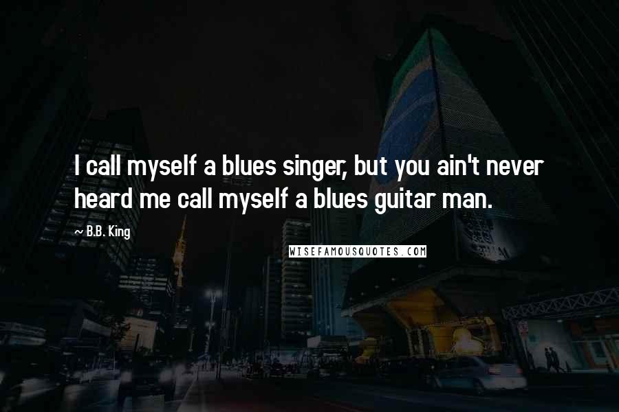 B.B. King quotes: I call myself a blues singer, but you ain't never heard me call myself a blues guitar man.