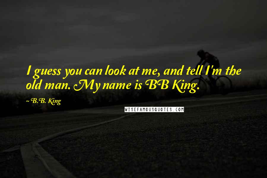 B.B. King quotes: I guess you can look at me, and tell I'm the old man. My name is BB King.