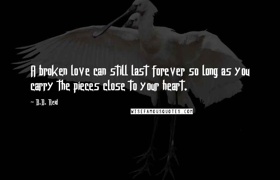 B.B. Reid quotes: A broken love can still last forever so long as you carry the pieces close to your heart.