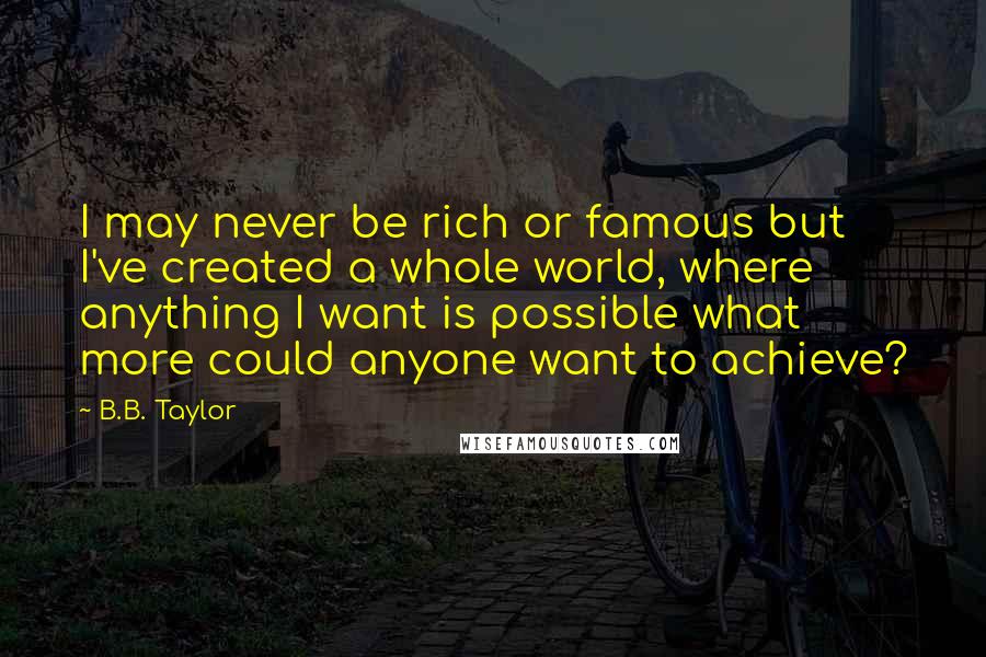 B.B. Taylor quotes: I may never be rich or famous but I've created a whole world, where anything I want is possible what more could anyone want to achieve? B.B. Taylor quotes: I may never be rich or famous but I've created a whole world, where anything I want is possible what more could anyone want to achieve?