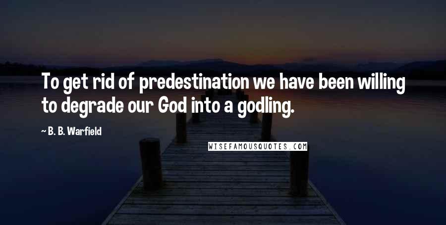 B. B. Warfield quotes: To get rid of predestination we have been willing to degrade our God into a godling.