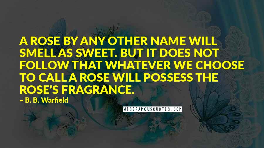 B. B. Warfield quotes: A ROSE BY ANY OTHER NAME WILL SMELL AS SWEET. BUT IT DOES NOT FOLLOW THAT WHATEVER WE CHOOSE TO CALL A ROSE WILL POSSESS THE ROSE'S FRAGRANCE.