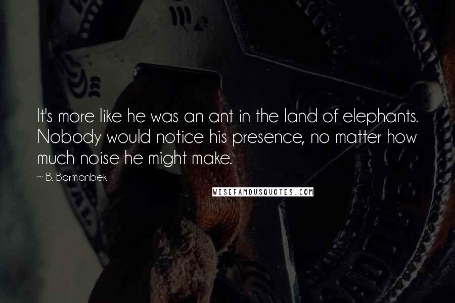 B. Barmanbek quotes: It's more like he was an ant in the land of elephants. Nobody would notice his presence, no matter how much noise he might make.