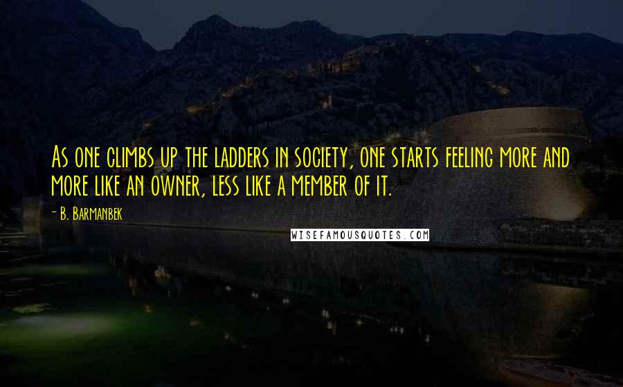 B. Barmanbek quotes: As one climbs up the ladders in society, one starts feeling more and more like an owner, less like a member of it. B. Barmanbek quotes: As one climbs up the ladders in society, one starts feeling more and more like an owner, less like a member of it.