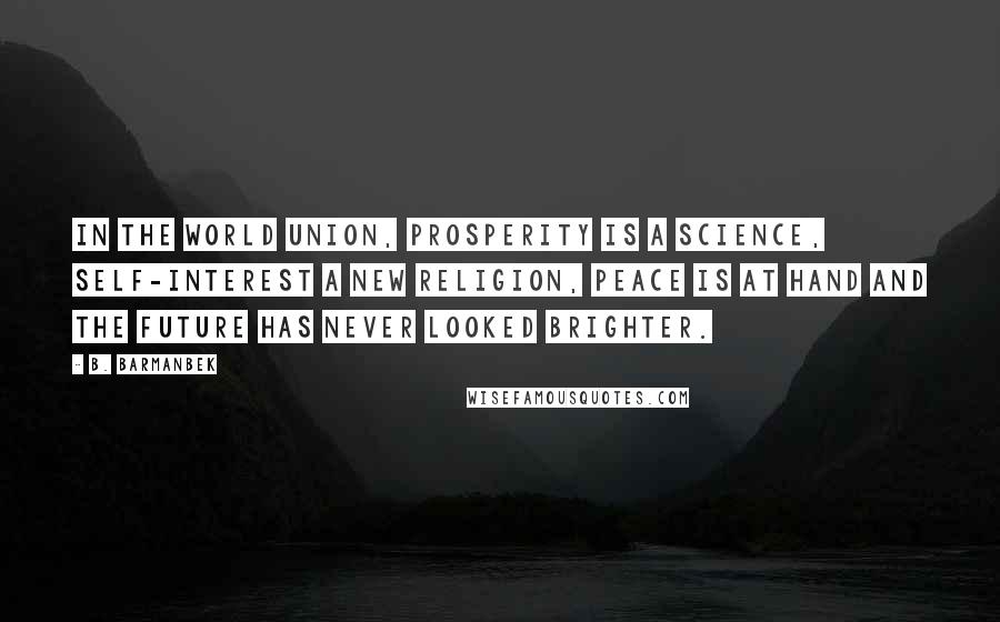 B. Barmanbek quotes: In the world union, prosperity is a science, self-interest a new religion, peace is at hand and the future has never looked brighter. B. Barmanbek quotes: In the world union, prosperity is a science, self-interest a new religion, peace is at hand and the future has never looked brighter.