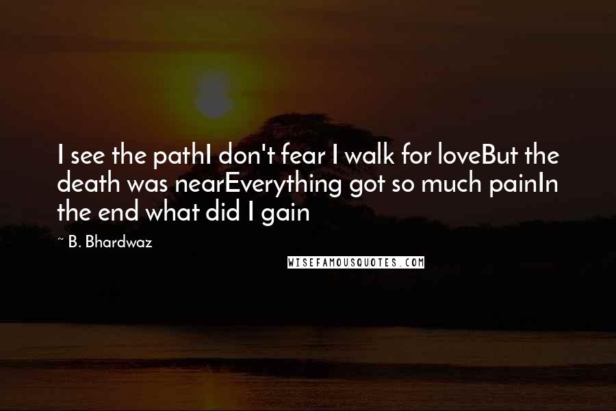B. Bhardwaz quotes: I see the pathI don't fear I walk for loveBut the death was nearEverything got so much painIn the end what did I gain B. Bhardwaz quotes: I see the pathI don't fear I walk for loveBut the death was nearEverything got so much painIn the end what did I gain