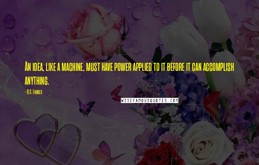 B.C. Forbes quotes: An idea, like a machine, must have power applied to it before it can accomplish anything.