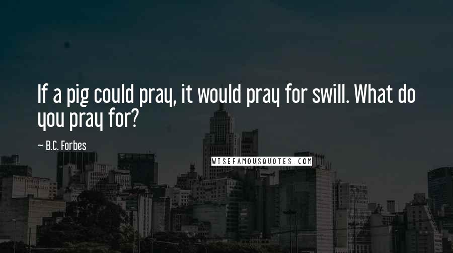 B.C. Forbes quotes: If a pig could pray, it would pray for swill. What do you pray for?