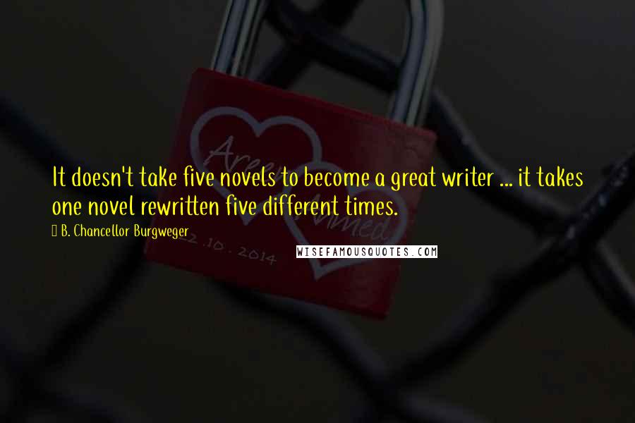 B. Chancellor Burgweger quotes: It doesn't take five novels to become a great writer ... it takes one novel rewritten five different times.