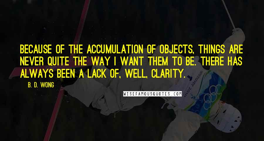 B. D. Wong quotes: Because of the accumulation of objects, things are never quite the way I want them to be. There has always been a lack of, well, clarity. B. D. Wong quotes: Because of the accumulation of objects, things are never quite the way I want them to be. There has always been a lack of, well, clarity.