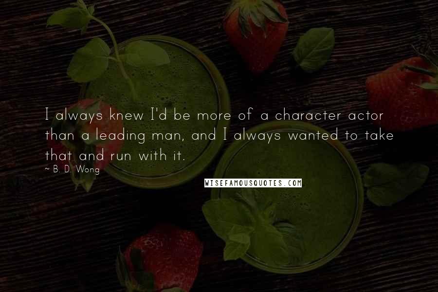B. D. Wong quotes: I always knew I'd be more of a character actor than a leading man, and I always wanted to take that and run with it. B. D. Wong quotes: I always knew I'd be more of a character actor than a leading man, and I always wanted to take that and run with it.