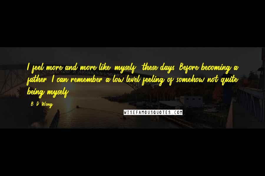 B. D. Wong quotes: I feel more and more like 'myself' these days. Before becoming a father, I can remember a low-level feeling of somehow not quite being myself. B. D. Wong quotes: I feel more and more like 'myself' these days. Before becoming a father, I can remember a low-level feeling of somehow not quite being myself.