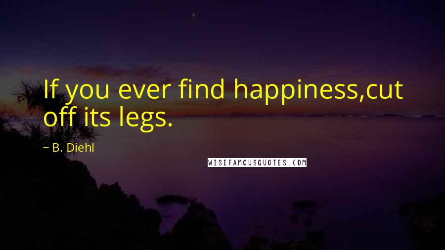 B. Diehl quotes: If you ever find happiness,cut off its legs.
