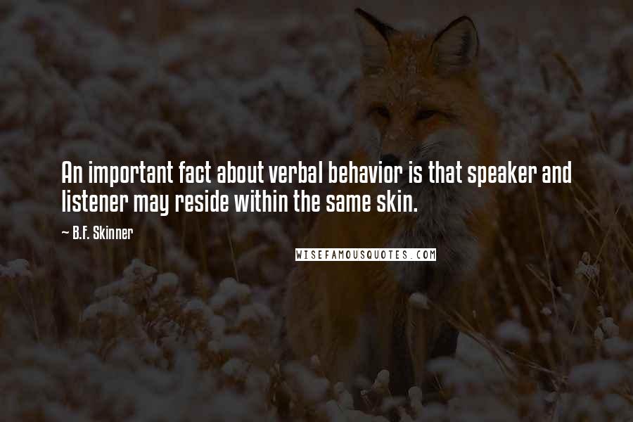 B.F. Skinner quotes: An important fact about verbal behavior is that speaker and listener may reside within the same skin. B.F. Skinner quotes: An important fact about verbal behavior is that speaker and listener may reside within the same skin.