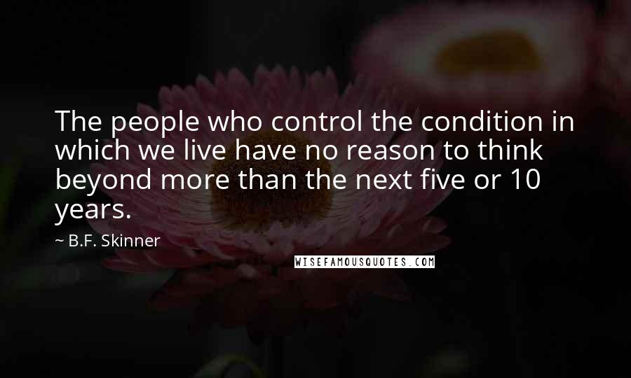 B.F. Skinner quotes: The people who control the condition in which we live have no reason to think beyond more than the next five or 10 years. B.F. Skinner quotes: The people who control the condition in which we live have no reason to think beyond more than the next five or 10 years.