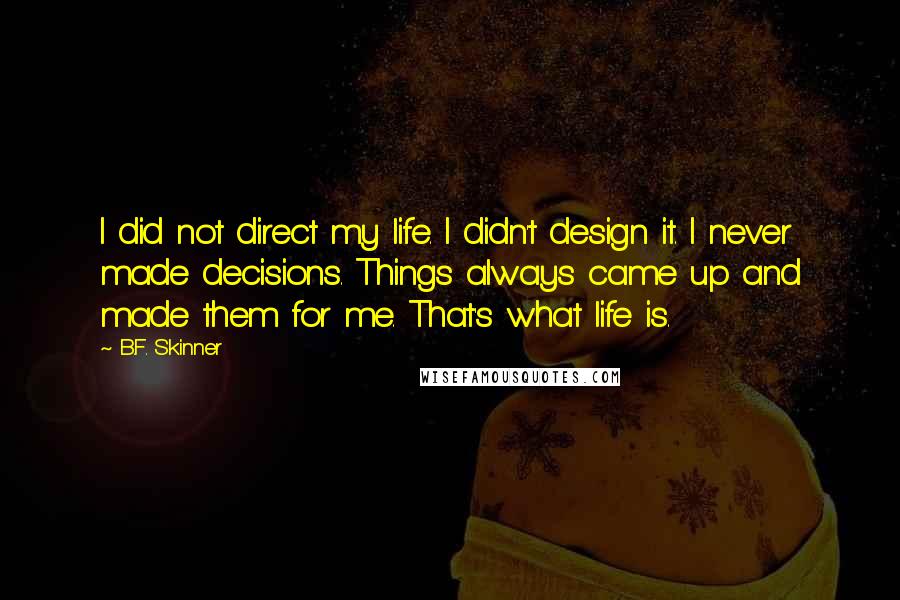 B.F. Skinner quotes: I did not direct my life. I didn't design it. I never made decisions. Things always came up and made them for me. That's what life is. B.F. Skinner quotes: I did not direct my life. I didn't design it. I never made decisions. Things always came up and made them for me. That's what life is.