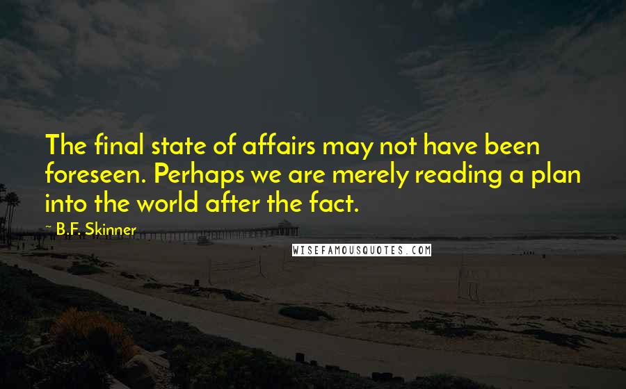 B.F. Skinner quotes: The final state of affairs may not have been foreseen. Perhaps we are merely reading a plan into the world after the fact. B.F. Skinner quotes: The final state of affairs may not have been foreseen. Perhaps we are merely reading a plan into the world after the fact.