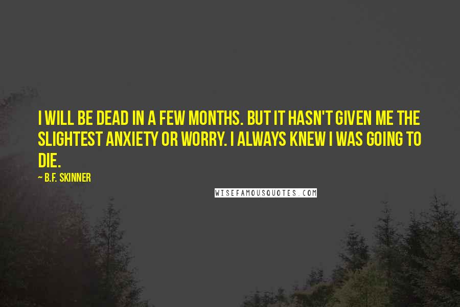 B.F. Skinner quotes: I will be dead in a few months. But it hasn't given me the slightest anxiety or worry. I always knew I was going to die.