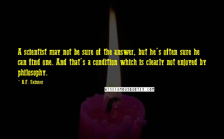 B.F. Skinner quotes: A scientist may not be sure of the answer, but he's often sure he can find one. And that's a condition which is clearly not enjoyed by philosophy. B.F. Skinner quotes: A scientist may not be sure of the answer, but he's often sure he can find one. And that's a condition which is clearly not enjoyed by philosophy.