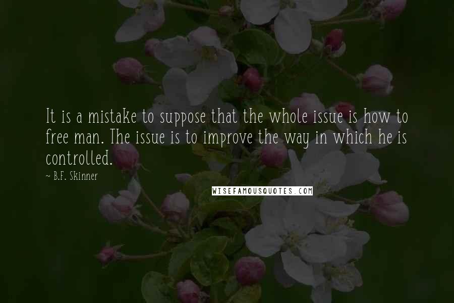 B.F. Skinner quotes: It is a mistake to suppose that the whole issue is how to free man. The issue is to improve the way in which he is controlled. B.F. Skinner quotes: It is a mistake to suppose that the whole issue is how to free man. The issue is to improve the way in which he is controlled.