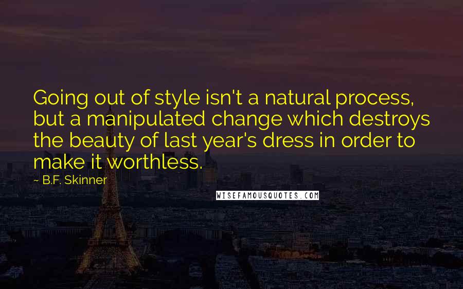 B.F. Skinner quotes: Going out of style isn't a natural process, but a manipulated change which destroys the beauty of last year's dress in order to make it worthless. B.F. Skinner quotes: Going out of style isn't a natural process, but a manipulated change which destroys the beauty of last year's dress in order to make it worthless.