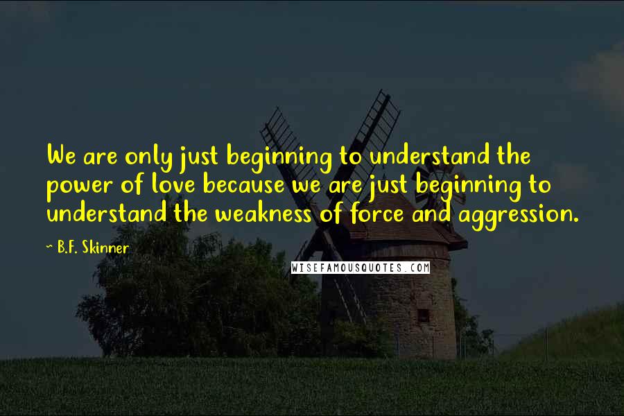 B.F. Skinner quotes: We are only just beginning to understand the power of love because we are just beginning to understand the weakness of force and aggression. B.F. Skinner quotes: We are only just beginning to understand the power of love because we are just beginning to understand the weakness of force and aggression.