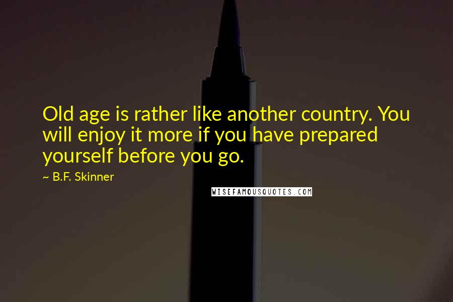 B.F. Skinner quotes: Old age is rather like another country. You will enjoy it more if you have prepared yourself before you go. B.F. Skinner quotes: Old age is rather like another country. You will enjoy it more if you have prepared yourself before you go.