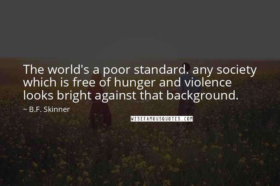 B.F. Skinner quotes: The world's a poor standard. any society which is free of hunger and violence looks bright against that background. B.F. Skinner quotes: The world's a poor standard. any society which is free of hunger and violence looks bright against that background.