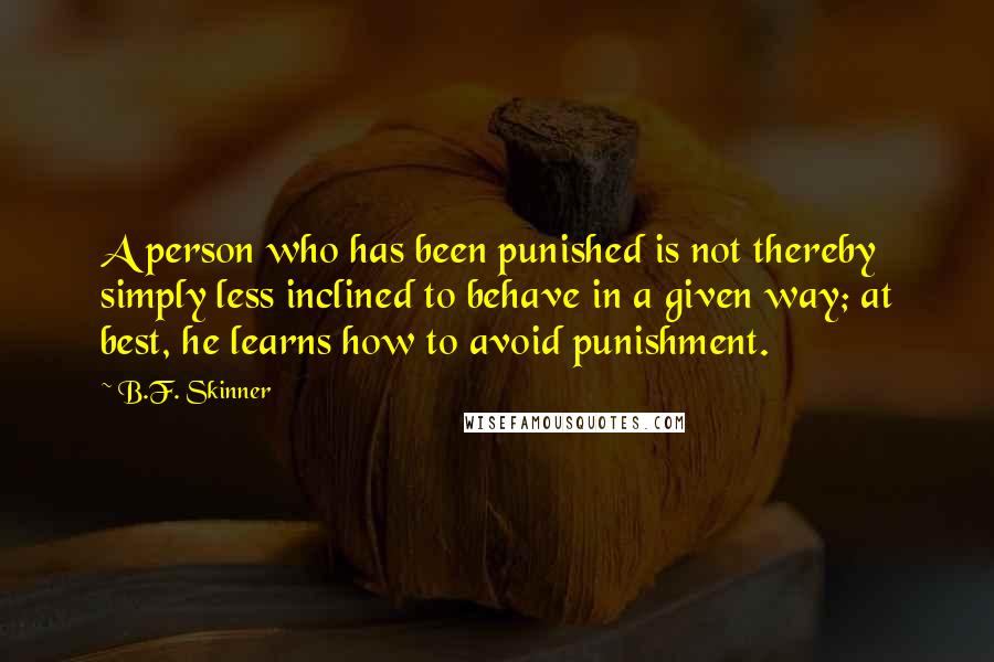 B.F. Skinner quotes: A person who has been punished is not thereby simply less inclined to behave in a given way; at best, he learns how to avoid punishment. B.F. Skinner quotes: A person who has been punished is not thereby simply less inclined to behave in a given way; at best, he learns how to avoid punishment.